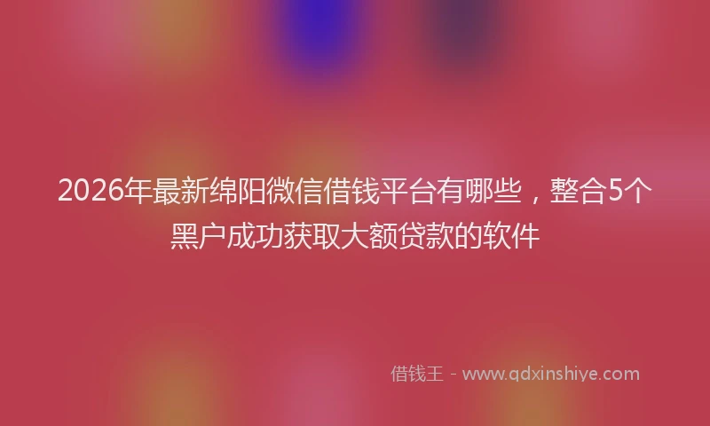 2026年最新绵阳微信借钱平台有哪些，整合5个黑户成功获取大额贷款的软件