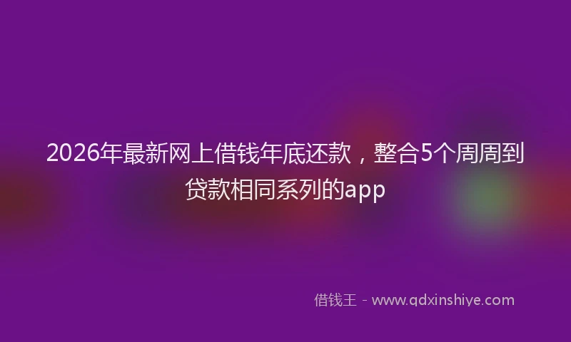 2026年最新网上借钱年底还款，整合5个周周到贷款相同系列的app