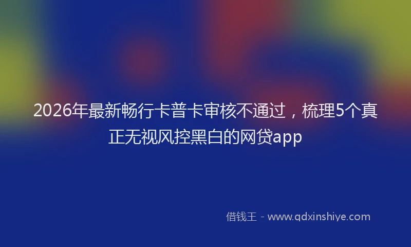 2026年最新畅行卡普卡审核不通过，梳理5个真正无视风控黑白的网贷app