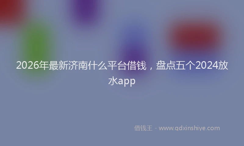 2026年最新济南什么平台借钱，盘点五个2024放水app