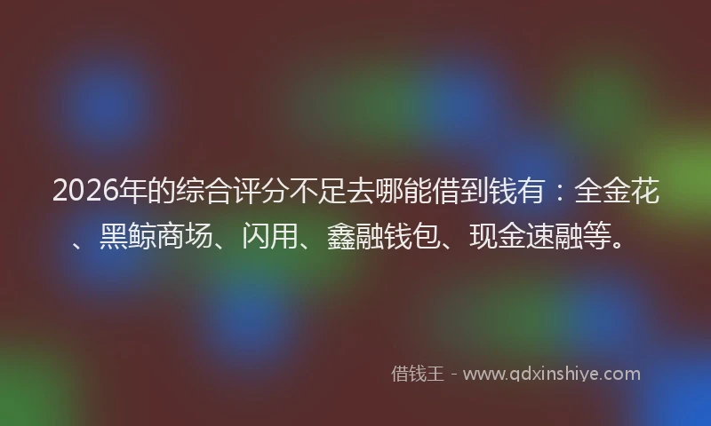 2026年的综合评分不足去哪能借到钱有：全金花、黑鲸商场、闪用、鑫融钱包、现金速融等。
