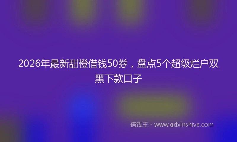 2026年最新甜橙借钱50券，盘点5个超级烂户双黑下款口子