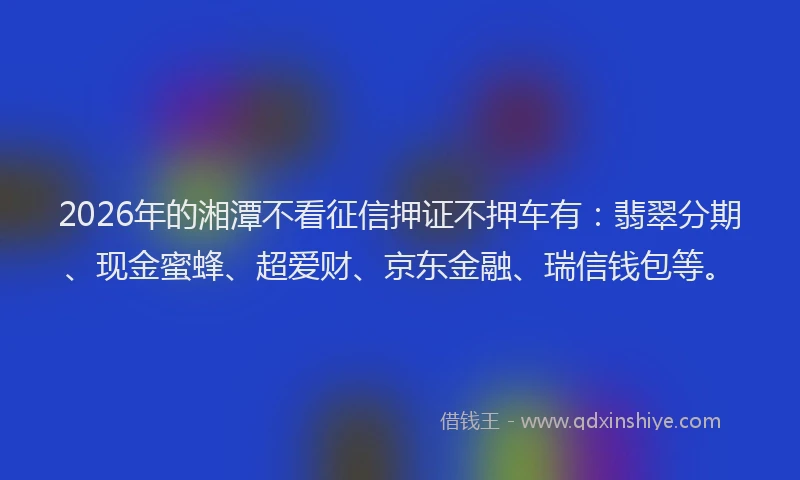 2026年的湘潭不看征信押证不押车有：翡翠分期、现金蜜蜂、超爱财、京东金融、瑞信钱包等。