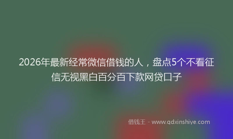 2026年最新经常微信借钱的人，盘点5个不看征信无视黑白百分百下款网贷口子