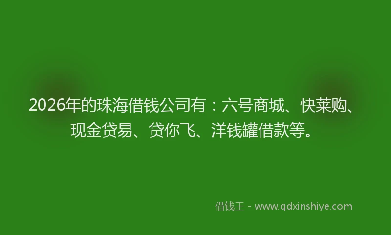 2026年的珠海借钱公司有：六号商城、快莱购、现金贷易、贷你飞、洋钱罐借款等。