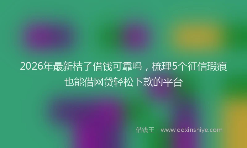 2026年最新桔子借钱可靠吗，梳理5个征信瑕疵也能借网贷轻松下款的平台