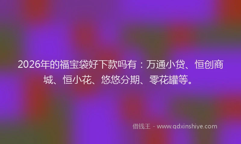 2026年的福宝袋好下款吗有：万通小贷、恒创商城、恒小花、悠悠分期、零花罐等。