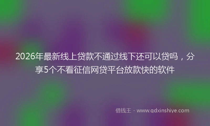 2026年最新线上贷款不通过线下还可以贷吗，分享5个不看征信网贷平台放款快的软件