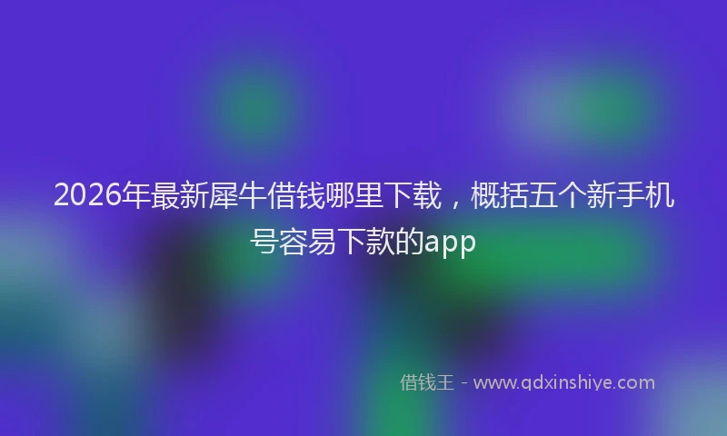 2026年最新犀牛借钱哪里下载，概括五个新手机号容易下款的app