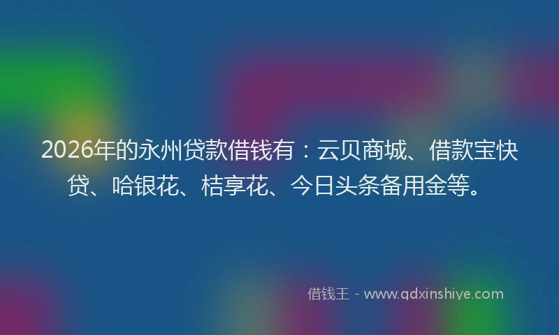2026年的永州贷款借钱有：云贝商城、借款宝快贷、哈银花、桔享花、今日头条备用金等。