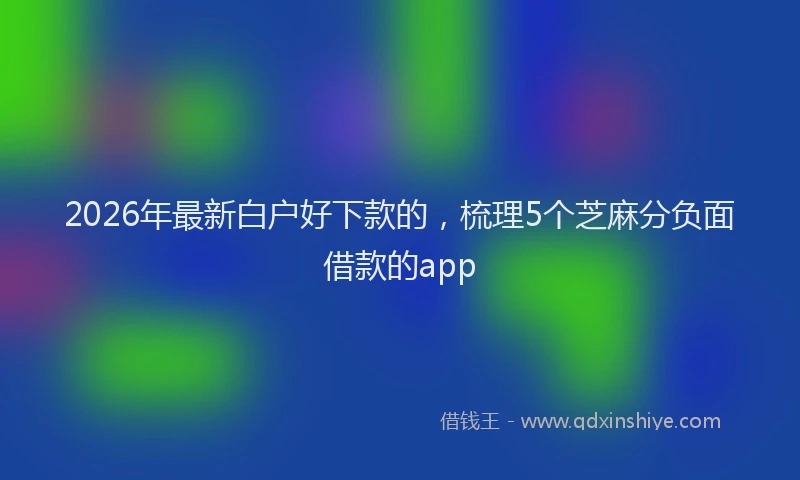 2026年最新白户好下款的，梳理5个芝麻分负面借款的app
