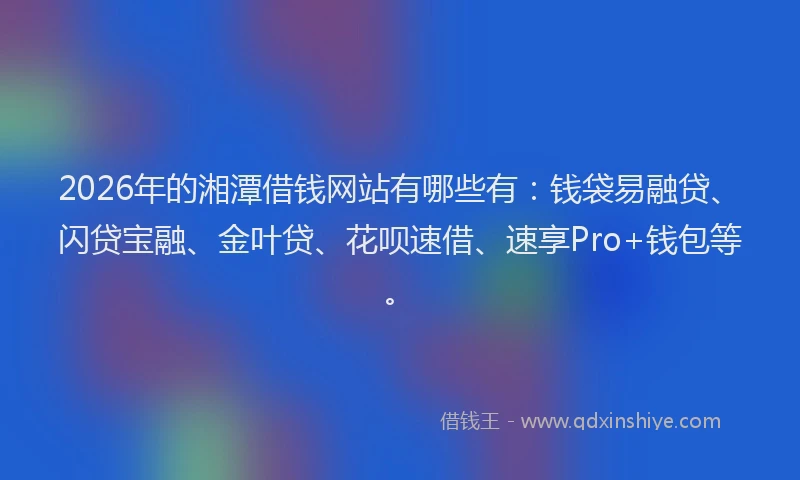 2026年的湘潭借钱网站有哪些有：钱袋易融贷、闪贷宝融、金叶贷、花呗速借、速享Pro+钱包等。