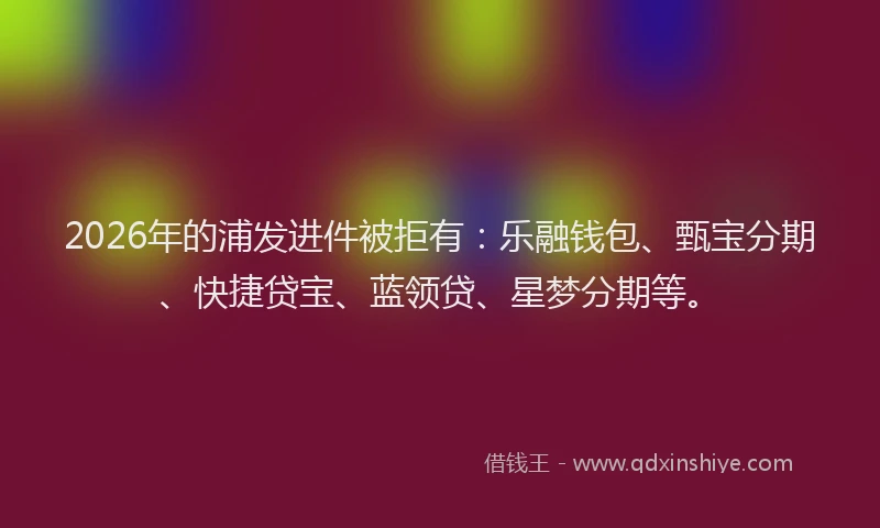 2026年的浦发进件被拒有：乐融钱包、甄宝分期、快捷贷宝、蓝领贷、星梦分期等。