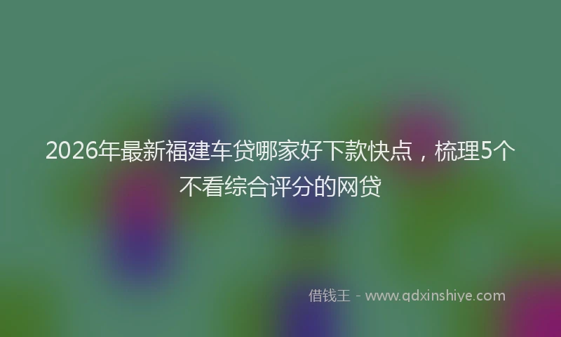 2026年最新福建车贷哪家好下款快点，梳理5个不看综合评分的网贷