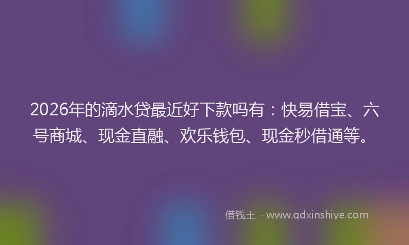 2026年的滴水贷最近好下款吗有：快易借宝、六号商城、现金直融、欢乐钱包、现金秒借通等。
