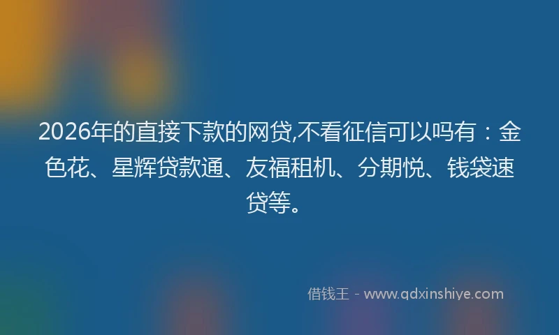 2026年的直接下款的网贷,不看征信可以吗有：金色花、星辉贷款通、友福租机、分期悦、钱袋速贷等。