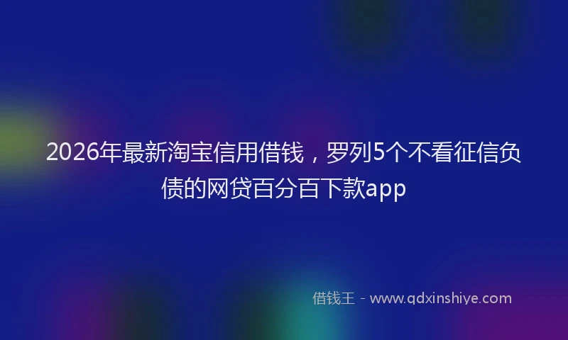 2026年最新淘宝信用借钱，罗列5个不看征信负债的网贷百分百下款app