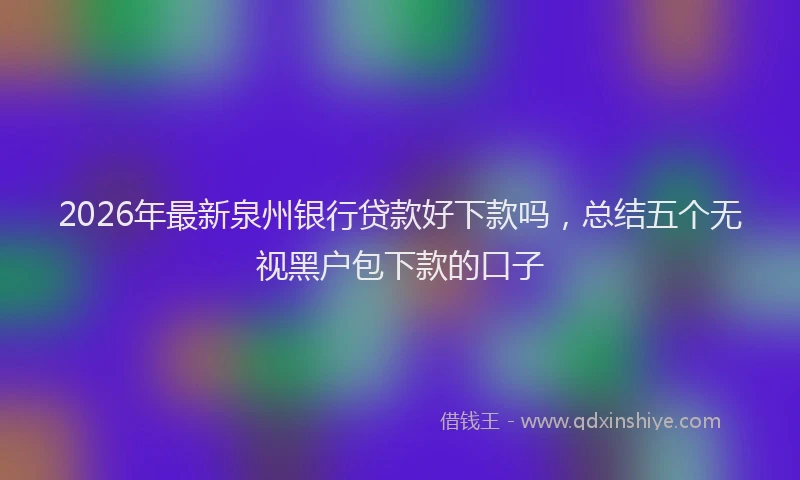 2026年最新泉州银行贷款好下款吗，总结五个无视黑户包下款的口子