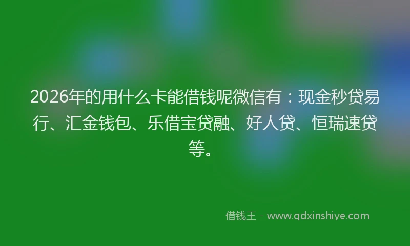 2026年的用什么卡能借钱呢微信有：现金秒贷易行、汇金钱包、乐借宝贷融、好人贷、恒瑞速贷等。