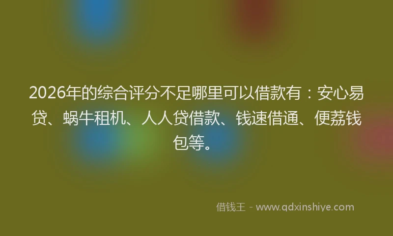 2026年的综合评分不足哪里可以借款有：安心易贷、蜗牛租机、人人贷借款、钱速借通、便荔钱包等。