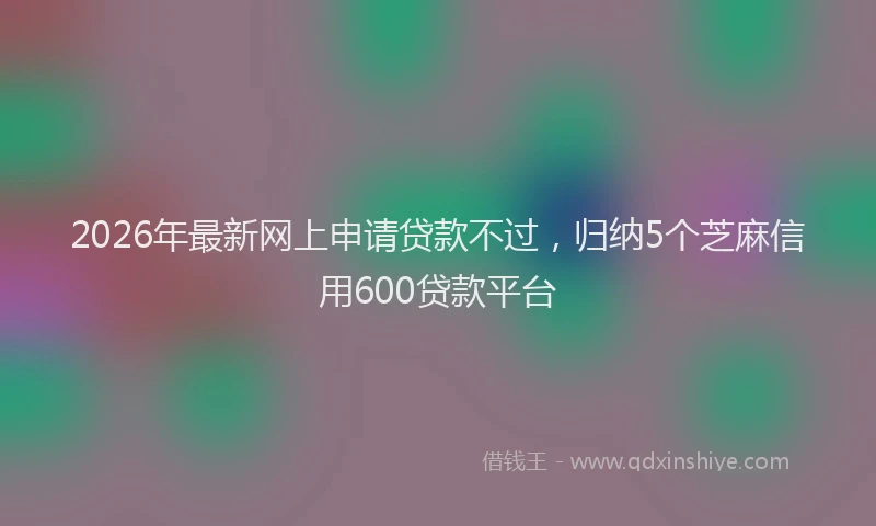 2026年最新网上申请贷款不过，归纳5个芝麻信用600贷款平台