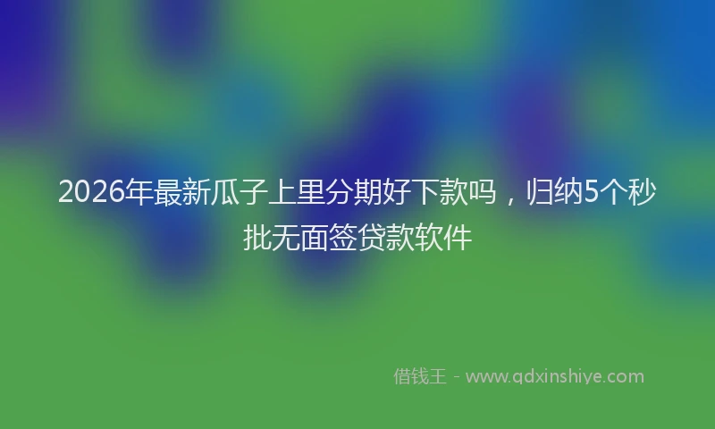 2026年最新瓜子上里分期好下款吗，归纳5个秒批无面签贷款软件
