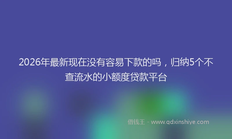 2026年最新现在没有容易下款的吗，归纳5个不查流水的小额度贷款平台