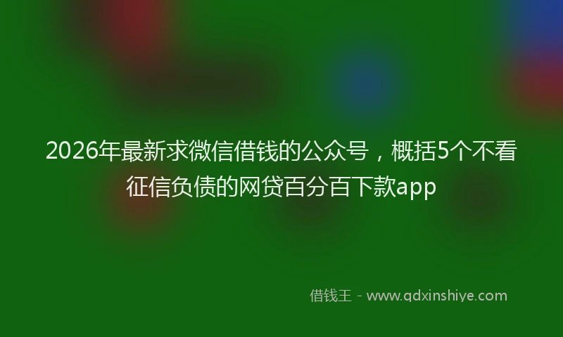 2026年最新求微信借钱的公众号，概括5个不看征信负债的网贷百分百下款app