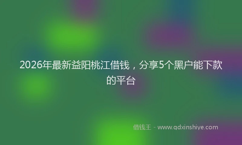 2026年最新益阳桃江借钱，分享5个黑户能下款的平台
