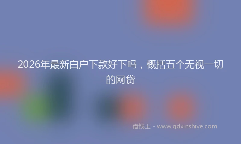 2026年最新白户下款好下吗，概括五个无视一切的网贷