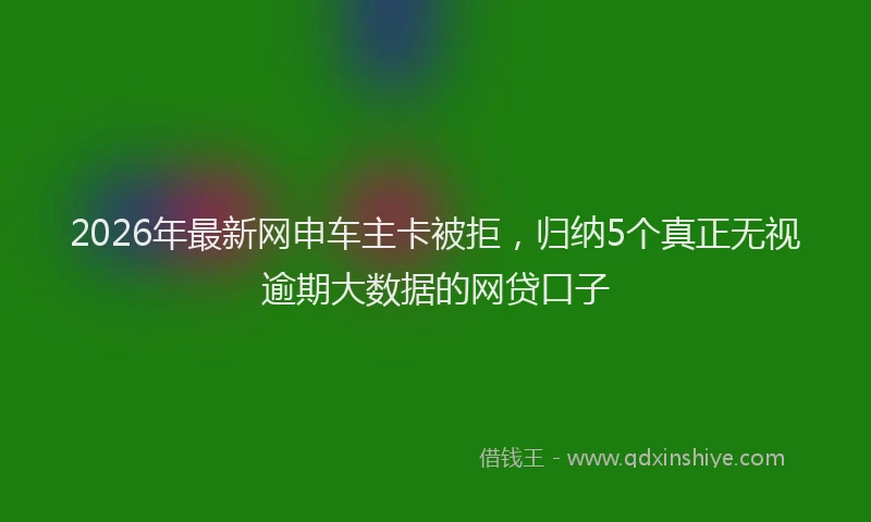 2026年最新网申车主卡被拒，归纳5个真正无视逾期大数据的网贷口子