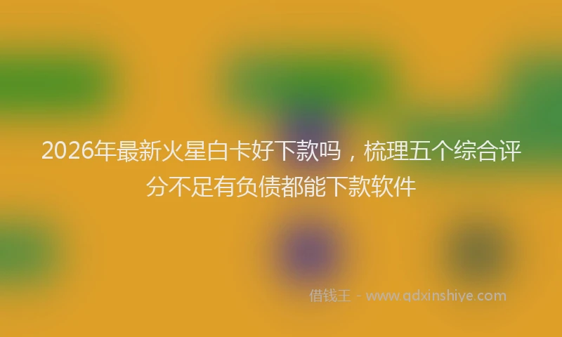 2026年最新火星白卡好下款吗，梳理五个综合评分不足有负债都能下款软件