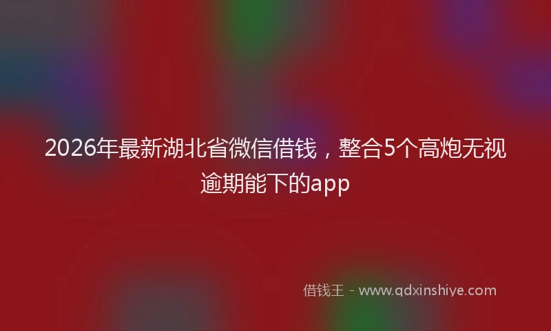 2026年最新湖北省微信借钱，整合5个高炮无视逾期能下的app