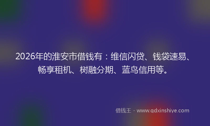 2026年的淮安市借钱有：维信闪贷、钱袋速易、畅享租机、树融分期、蓝鸟信用等。