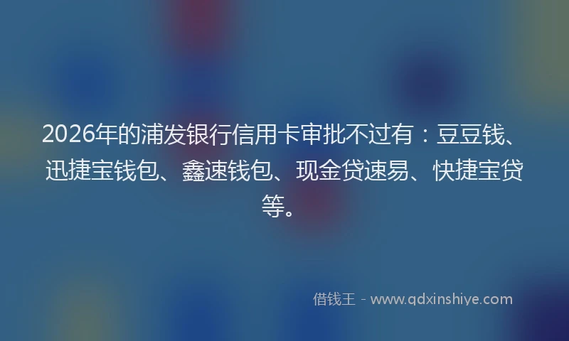 2026年的浦发银行信用卡审批不过有：豆豆钱、迅捷宝钱包、鑫速钱包、现金贷速易、快捷宝贷等。