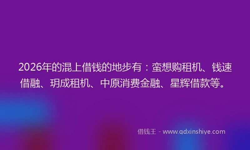 2026年的混上借钱的地步有：蛮想购租机、钱速借融、玥成租机、中原消费金融、星辉借款等。