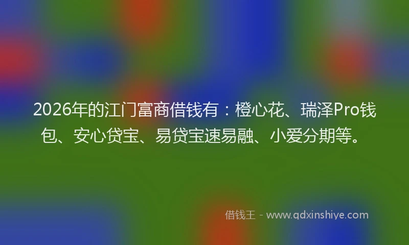 2026年的江门富商借钱有：橙心花、瑞泽Pro钱包、安心贷宝、易贷宝速易融、小爱分期等。