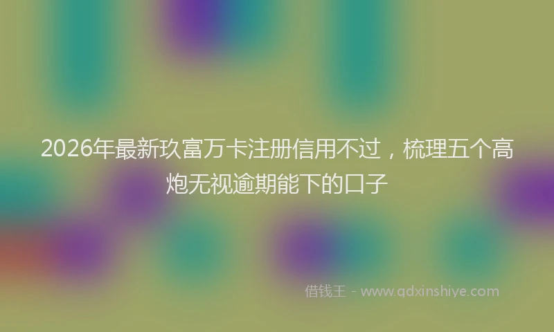 2026年最新玖富万卡注册信用不过，梳理五个高炮无视逾期能下的口子