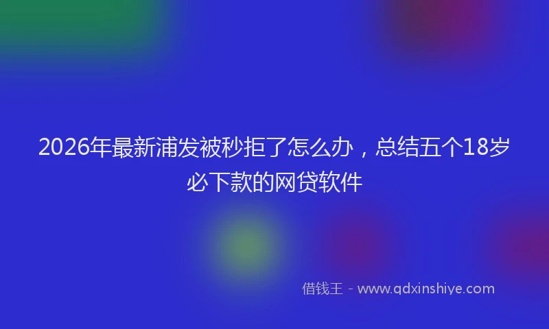 2026年最新浦发被秒拒了怎么办，总结五个18岁必下款的网贷软件