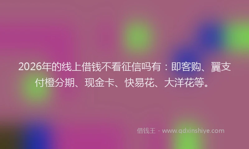 2026年的线上借钱不看征信吗有：即客购、翼支付橙分期、现金卡、快易花、大洋花等。