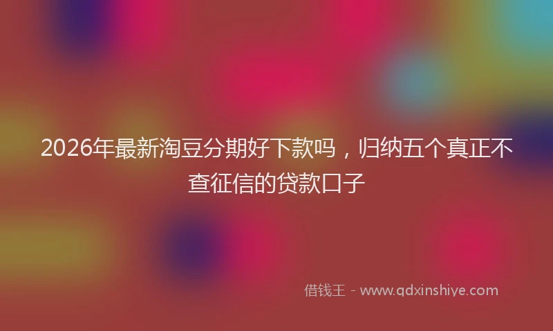 2026年最新淘豆分期好下款吗，归纳五个真正不查征信的贷款口子