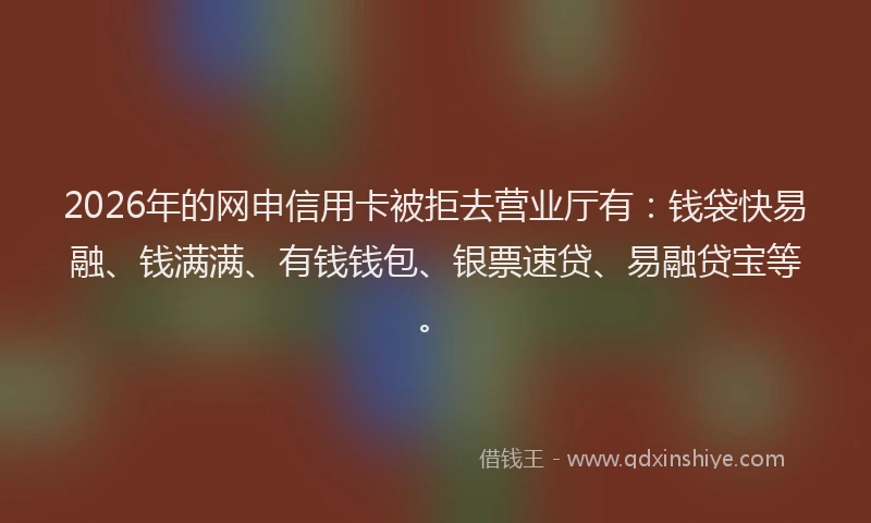 2026年的网申信用卡被拒去营业厅有：钱袋快易融、钱满满、有钱钱包、银票速贷、易融贷宝等。