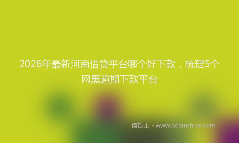 2026年最新河南借贷平台哪个好下款，梳理5个网黑逾期下款平台