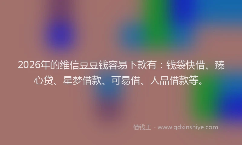2026年的维信豆豆钱容易下款有：钱袋快借、臻心贷、星梦借款、可易借、人品借款等。