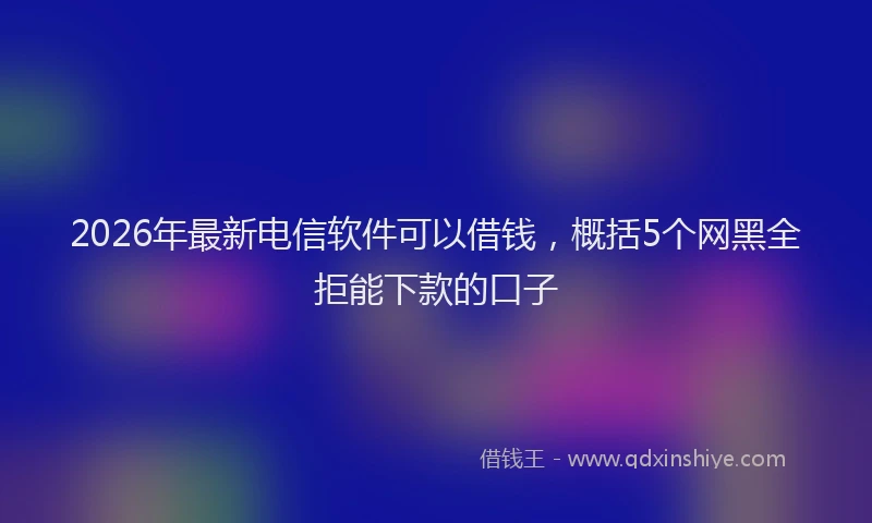 2026年最新电信软件可以借钱，概括5个网黑全拒能下款的口子