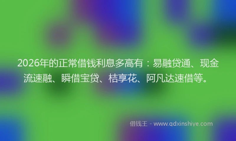 2026年的正常借钱利息多高有：易融贷通、现金流速融、瞬借宝贷、桔享花、阿凡达速借等。