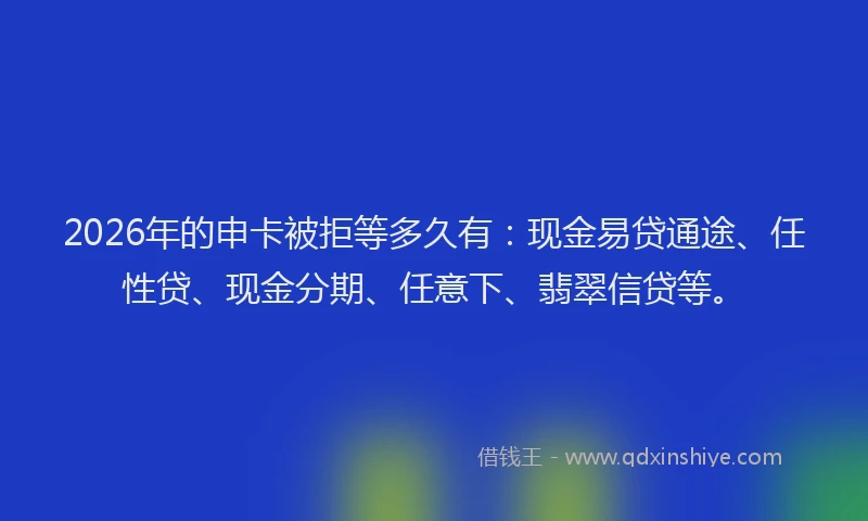 2026年的申卡被拒等多久有：现金易贷通途、任性贷、现金分期、任意下、翡翠信贷等。