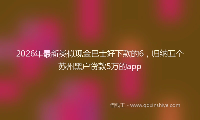 2026年最新类似现金巴士好下款的6，归纳五个苏州黑户贷款5万的app