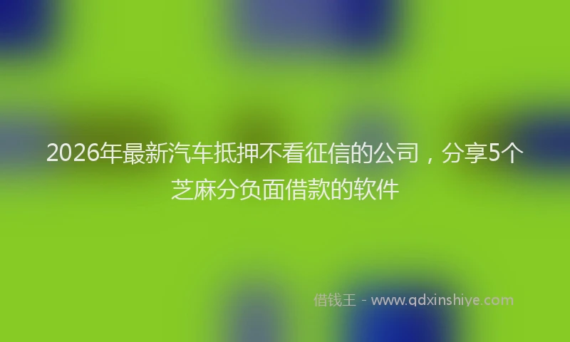 2026年最新汽车抵押不看征信的公司，分享5个芝麻分负面借款的软件