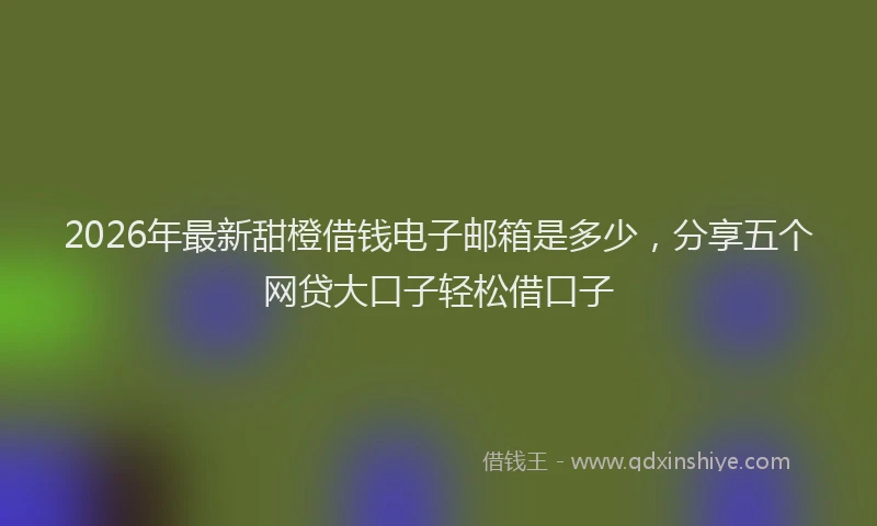 2026年最新甜橙借钱电子邮箱是多少，分享五个网贷大口子轻松借口子